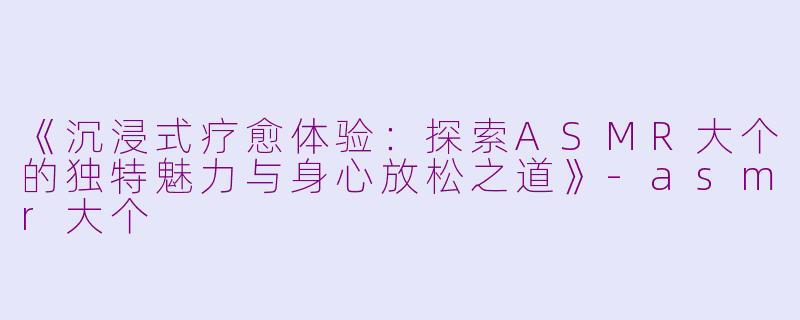 《沉浸式疗愈体验：探索ASMR大个的独特魅力与身心放松之道》-asmr大个