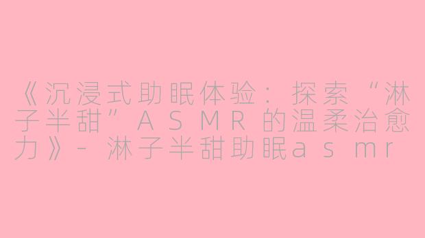 《沉浸式助眠体验：探索“淋子半甜”ASMR的温柔治愈力》-淋子半甜助眠asmr