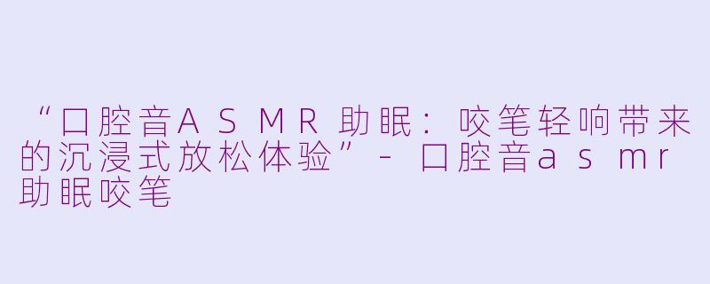 “口腔音ASMR助眠：咬笔轻响带来的沉浸式放松体验”-口腔音asmr助眠咬笔