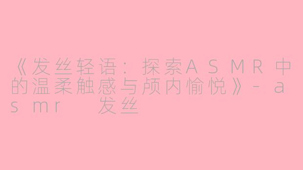 《发丝轻语：探索ASMR中的温柔触感与颅内愉悦》-asmr 发丝