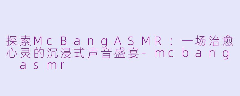 探索McBangASMR：一场治愈心灵的沉浸式声音盛宴-mcbang asmr