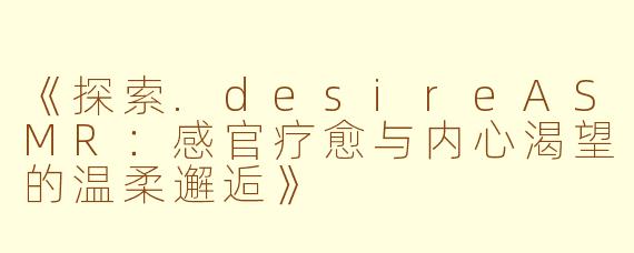 《探索.desireASMR：感官疗愈与内心渴望的温柔邂逅》