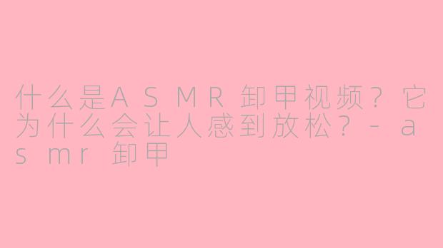 什么是ASMR卸甲视频？它为什么会让人感到放松？
