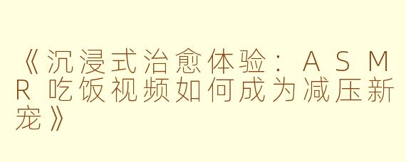 《沉浸式治愈体验：ASMR吃饭视频如何成为减压新宠》