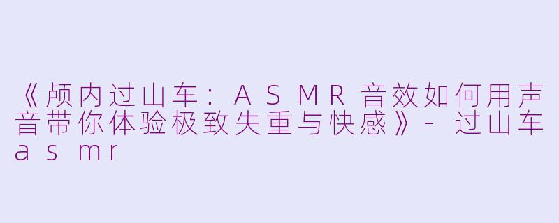 《颅内过山车：ASMR音效如何用声音带你体验极致失重与快感》-过山车asmr