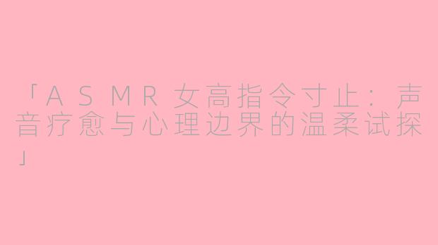「ASMR女高指令寸止：声音疗愈与心理边界的温柔试探」
