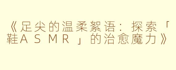 《足尖的温柔絮语：探索「鞋ASMR」的治愈魔力》