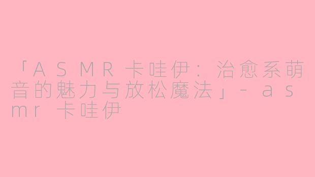 「ASMR卡哇伊：治愈系萌音的魅力与放松魔法」-asmr卡哇伊