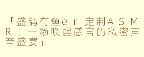 「盛鸽有鱼er定制ASMR：一场唤醒感官的私密声音盛宴」