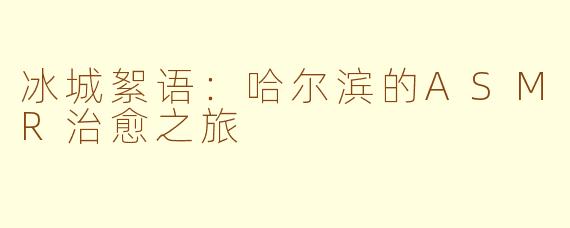 冰城絮语：哈尔滨的ASMR治愈之旅