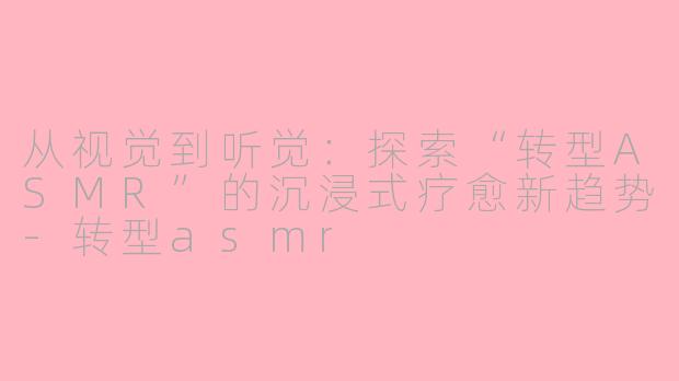从视觉到听觉:探索“转型ASMR”的沉浸式疗愈新趋势-转型asmr