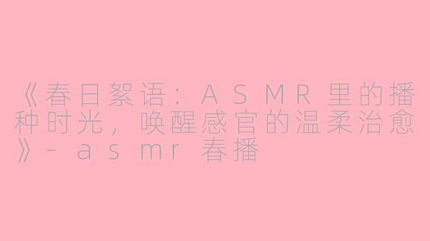 《春日絮语：ASMR里的播种时光，唤醒感官的温柔治愈》-asmr春播