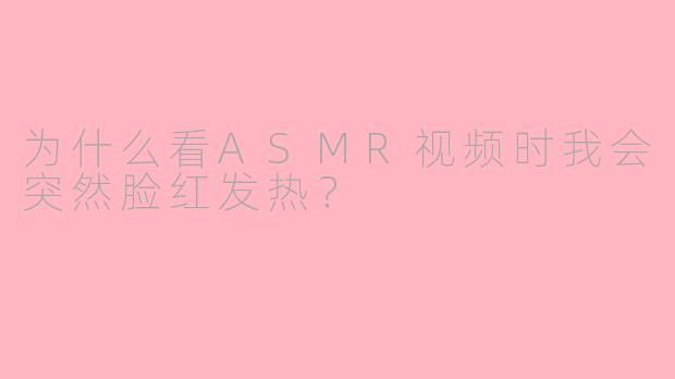 为什么看ASMR视频时我会突然脸红发热？