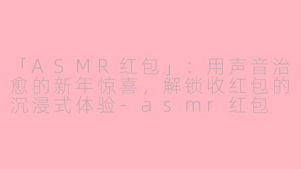 「ASMR红包」：用声音治愈的新年惊喜，解锁收红包的沉浸式体验-asmr红包