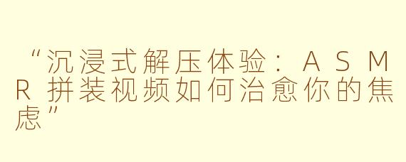 “沉浸式解压体验：ASMR拼装视频如何治愈你的焦虑”
