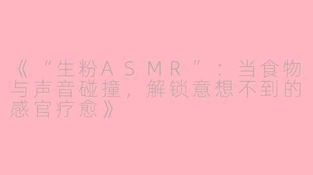 《“生粉ASMR”：当食物与声音碰撞，解锁意想不到的感官疗愈》