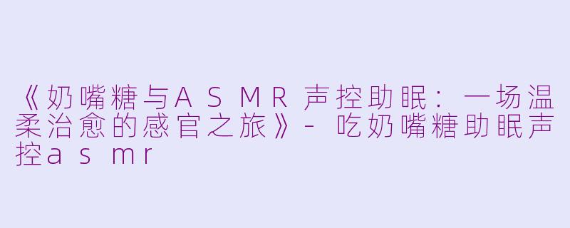 《奶嘴糖与ASMR声控助眠：一场温柔治愈的感官之旅》-吃奶嘴糖助眠声控asmr