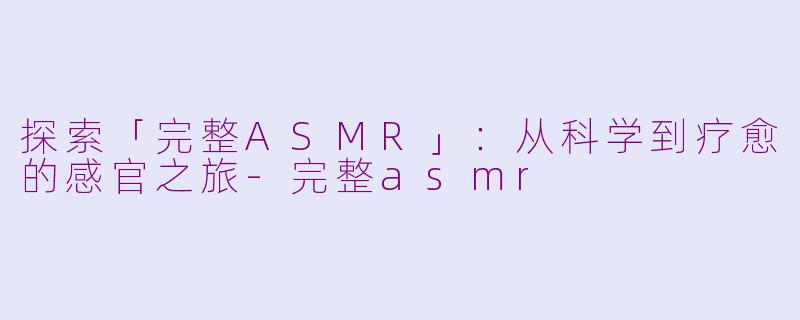 探索「完整ASMR」：从科学到疗愈的感官之旅-完整asmr