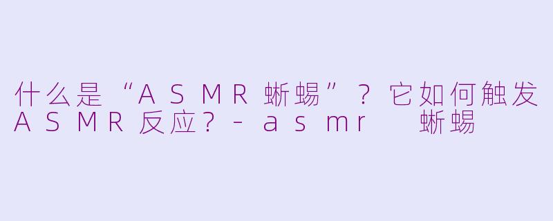 什么是“ASMR蜥蜴”？它如何触发ASMR反应？-asmr 蜥蜴