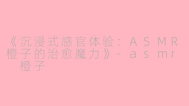 《沉浸式感官体验：ASMR橙子的治愈魔力》-asmr 橙子
