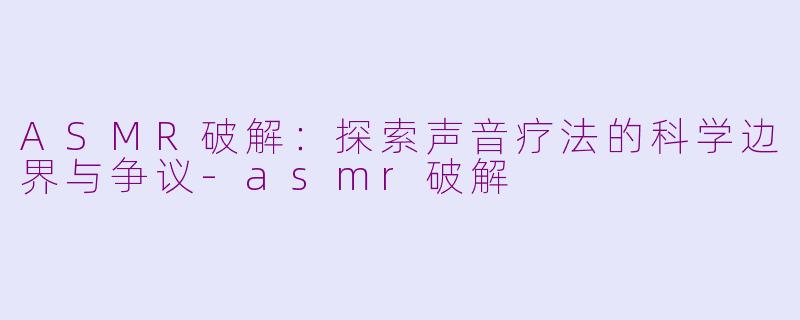 ASMR破解：探索声音疗法的科学边界与争议-asmr破解