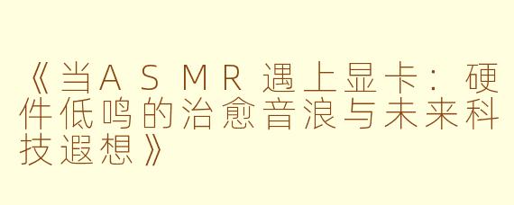 《当ASMR遇上显卡：硬件低鸣的治愈音浪与未来科技遐想》