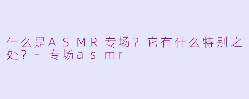 什么是ASMR专场？它有什么特别之处？-专场asmr
