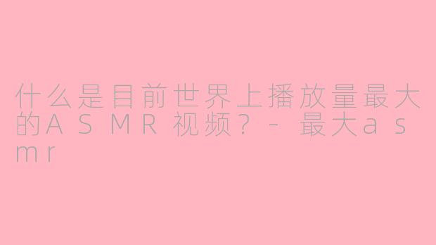 什么是目前世界上播放量最大的ASMR视频？-最大asmr