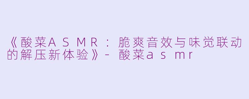 《酸菜ASMR：脆爽音效与味觉联动的解压新体验》-酸菜asmr