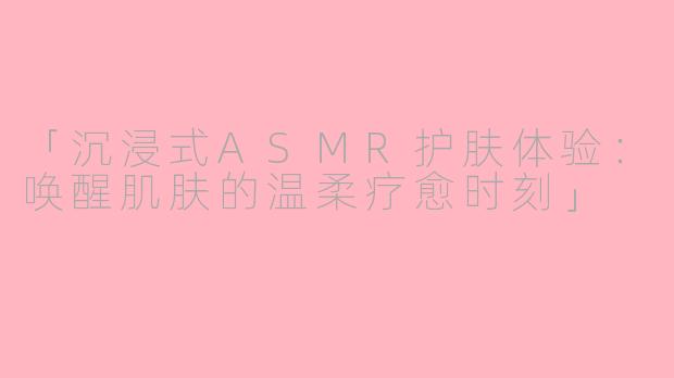 「沉浸式ASMR护肤体验：唤醒肌肤的温柔疗愈时刻」