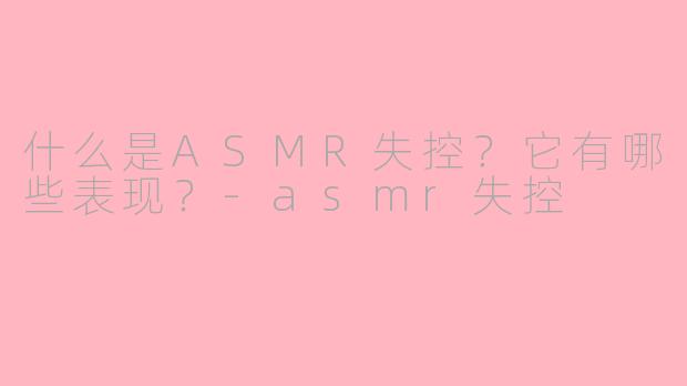 什么是ASMR失控？它有哪些表现？-asmr失控