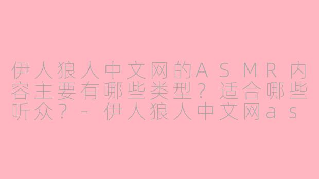 伊人狼人中文网的ASMR内容主要有哪些类型？适合哪些听众？-伊人狼人中文网asmr
