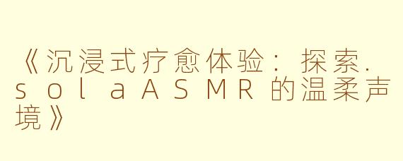 《沉浸式疗愈体验：探索.solaASMR的温柔声境》
