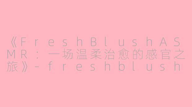 《FreshBlushASMR：一场温柔治愈的感官之旅》-freshblush asmr
