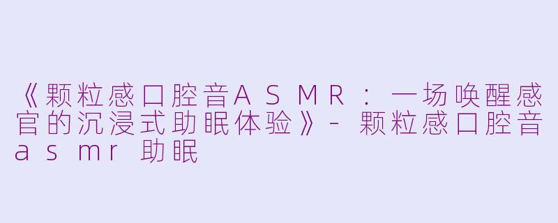 《颗粒感口腔音ASMR：一场唤醒感官的沉浸式助眠体验》-颗粒感口腔音asmr助眠