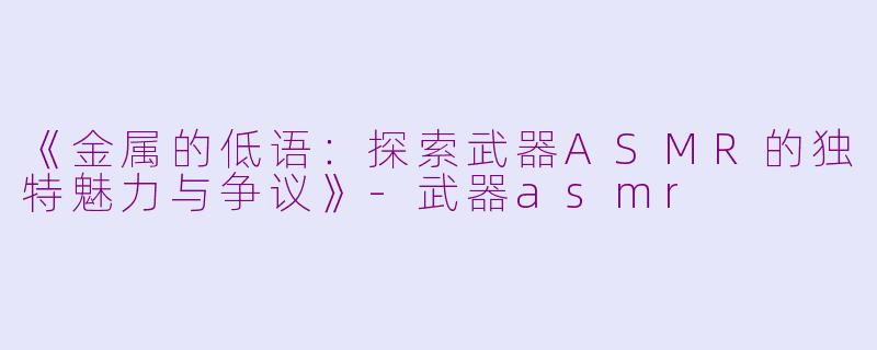 《金属的低语：探索武器ASMR的独特魅力与争议》-武器asmr