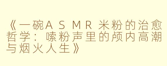 《一碗ASMR米粉的治愈哲学：嗦粉声里的颅内高潮与烟火人生》