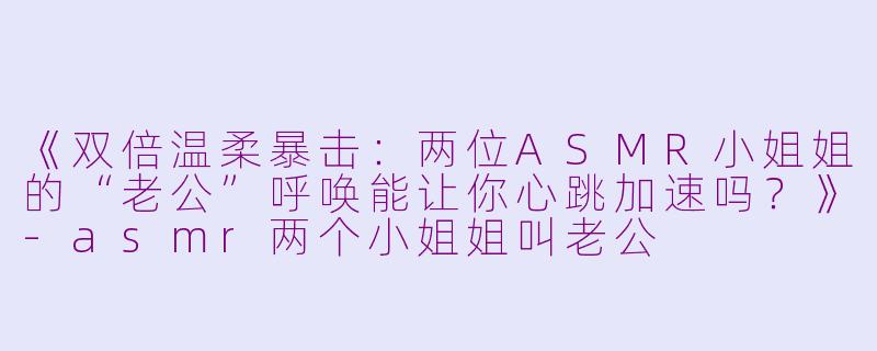 《双倍温柔暴击：两位ASMR小姐姐的“老公”呼唤能让你心跳加速吗？》-asmr两个小姐姐叫老公