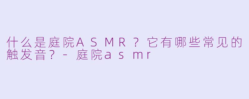 什么是庭院ASMR？它有哪些常见的触发音？-庭院asmr