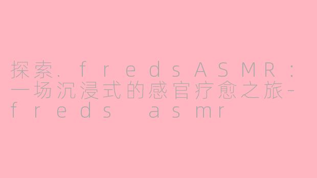 探索.fredsASMR：一场沉浸式的感官疗愈之旅-freds asmr