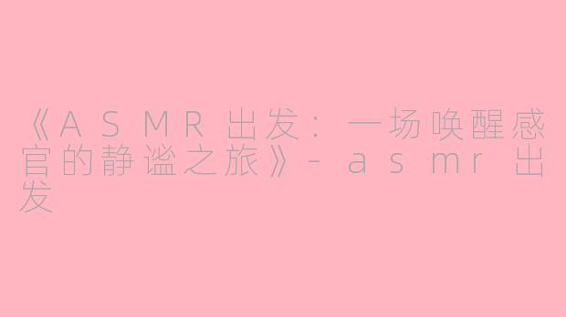 《ASMR出发：一场唤醒感官的静谧之旅》-asmr出发