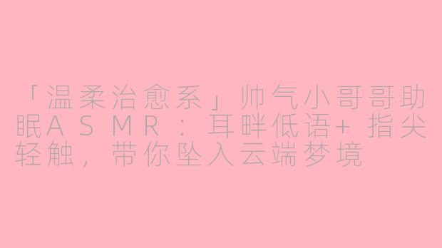 「温柔治愈系」帅气小哥哥助眠ASMR：耳畔低语+指尖轻触，带你坠入云端梦境