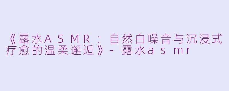 《露水ASMR：自然白噪音与沉浸式疗愈的温柔邂逅》-露水asmr
