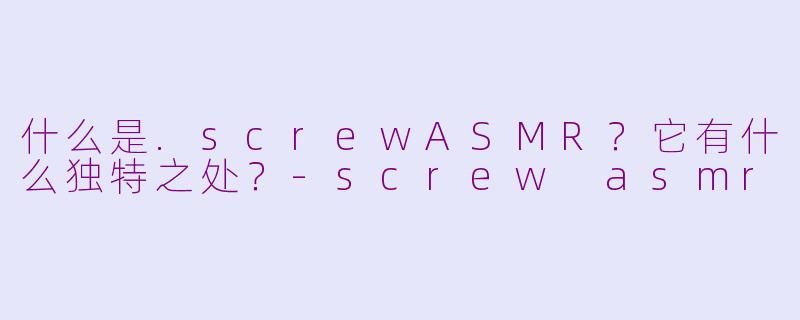 什么是.screwASMR？它有什么独特之处？-screw asmr