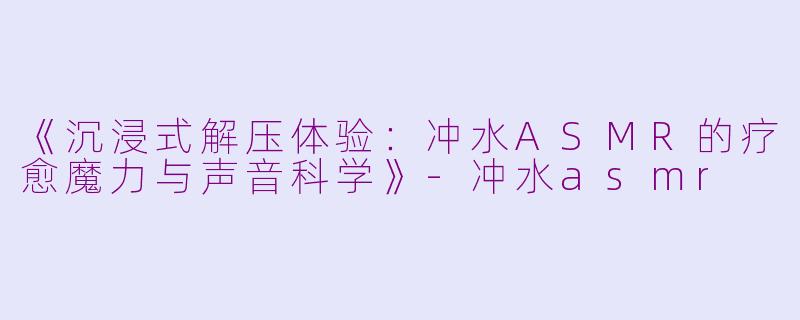 《沉浸式解压体验：冲水ASMR的疗愈魔力与声音科学》-冲水asmr