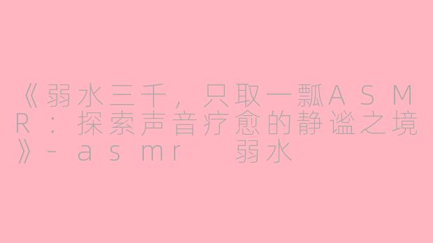 《弱水三千，只取一瓢ASMR：探索声音疗愈的静谧之境》-asmr 弱水