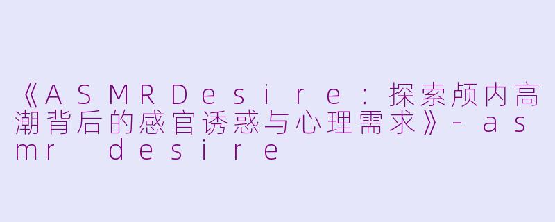 《ASMRDesire：探索颅内高潮背后的感官诱惑与心理需求》-asmr desire