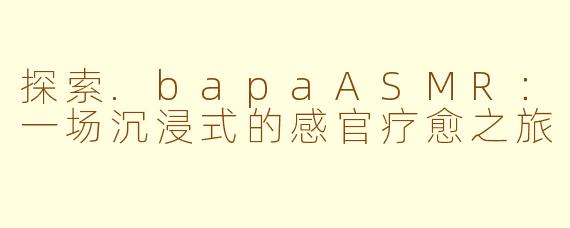 探索.bapaASMR：一场沉浸式的感官疗愈之旅