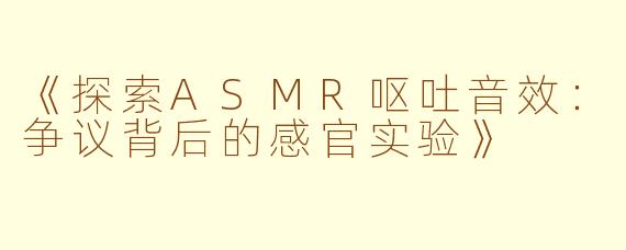 《探索ASMR呕吐音效：争议背后的感官实验》