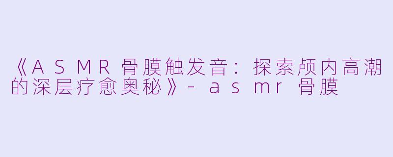 《ASMR骨膜触发音：探索颅内高潮的深层疗愈奥秘》-asmr骨膜